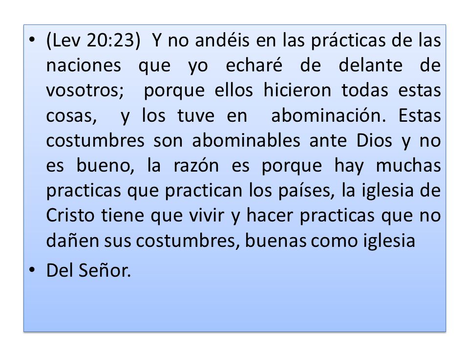 (Lev 20:23) Y no andéis en las prácticas de las naciones que yo echaré de delante de vosotros; porque ellos hicieron todas estas cosas, y los tuve en abominación. Estas costumbres son abominables ante Dios y no es bueno, la razón es porque hay muchas practicas que practican los países, la iglesia de Cristo tiene que vivir y hacer practicas que no dañen sus costumbres, buenas como iglesia