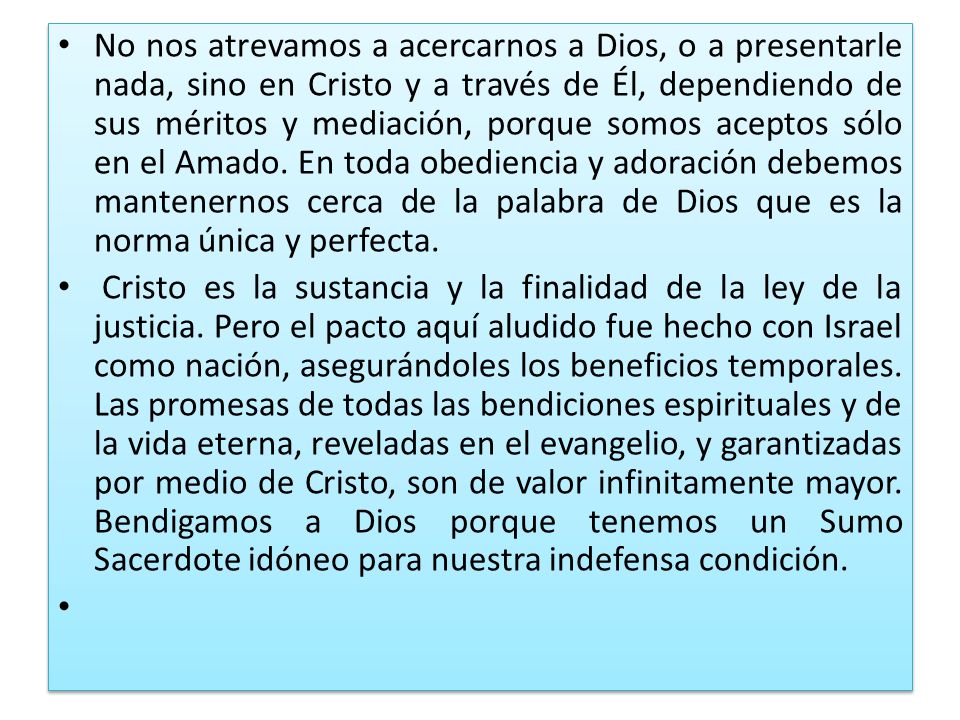No nos atrevamos a acercarnos a Dios, o a presentarle nada, sino en Cristo y a través de Él, dependiendo de sus méritos y mediación, porque somos aceptos sólo en el Amado. En toda obediencia y adoración debemos mantenernos cerca de la palabra de Dios que es la norma única y perfecta.