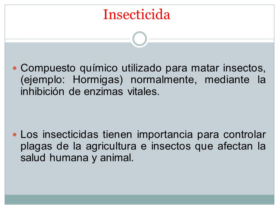 Insecticida Compuesto químico utilizado para matar insectos, (ejemplo: Hormigas) normalmente, mediante la inhibición de enzimas vitales.