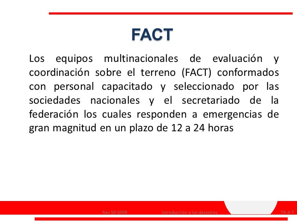 Los equipos multinacionales de evaluación y coordinación sobre el terreno (FACT) conformados con personal capacitado y seleccionado por las sociedades nacionales y el secretariado de la federación los cuales responden a emergencias de gran magnitud en un plazo de 12 a 24 horas