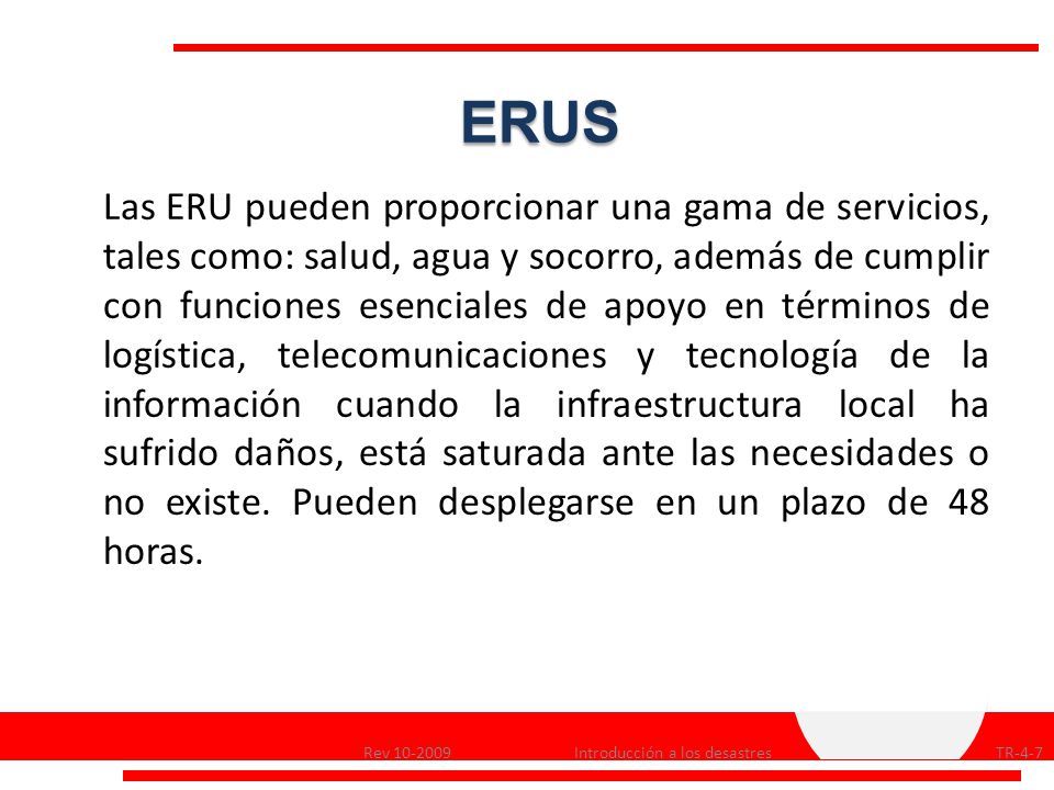 Las ERU pueden proporcionar una gama de servicios, tales como: salud, agua y socorro, además de cumplir con funciones esenciales de apoyo en términos de logística, telecomunicaciones y tecnología de la información cuando la infraestructura local ha sufrido daños, está saturada ante las necesidades o no existe. Pueden desplegarse en un plazo de 48 horas.