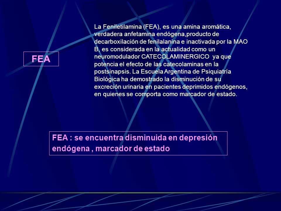 La Feniletilamina (FEA), es una amina aromática, verdadera anfetamina endógena,producto de decarboxilación de fenilalanina e inactivada por la MAO B, es considerada en la actualidad como un neuromodulador CATECOLAMINERGICO ya que potencia el efecto de las catecolaminas en la postsinapsis. La Escuela Argentina de Psiquiatría Biológica ha demostrado la disminución de su excreción urinaria en pacientes deprimidos endógenos, en quienes se comporta como marcador de estado.