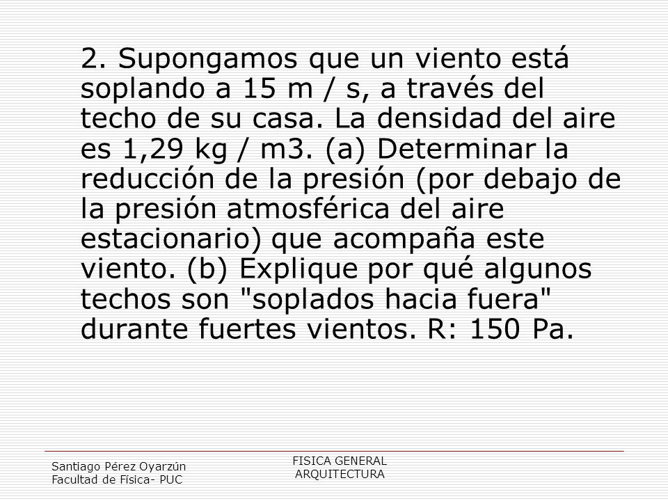 2. Supongamos que un viento está soplando a 15 m / s, a través del techo de su casa. La densidad del aire es 1,29 kg / m3. (a) Determinar la reducción de la presión (por debajo de la presión atmosférica del aire estacionario) que acompaña este viento. (b) Explique por qué algunos techos son soplados hacia fuera durante fuertes vientos. R: 150 Pa.