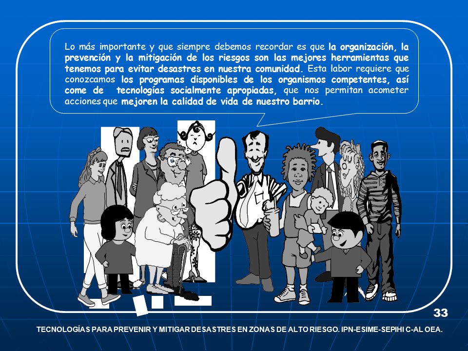 Lo más importante y que siempre debemos recordar es que la organización, la prevención y la mitigación de los riesgos son las mejores herramientas que tenemos para evitar desastres en nuestra comunidad. Esta labor requiere que conozcamos los programas disponibles de los organismos competentes, así come de tecnologías socialmente apropiadas, que nos permitan acometer acciones que mejoren la calidad de vida de nuestro barrio.