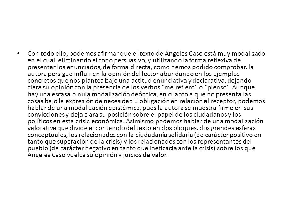 Con todo ello, podemos afirmar que el texto de Ángeles Caso está muy modalizado en el cual, eliminando el tono persuasivo, y utilizando la forma reflexiva de presentar los enunciados, de forma directa, como hemos podido comprobar, la autora persigue influir en la opinión del lector abundando en los ejemplos concretos que nos plantea bajo una actitud enunciativa y declarativa, dejando clara su opinión con la presencia de los verbos me refiero o pienso .