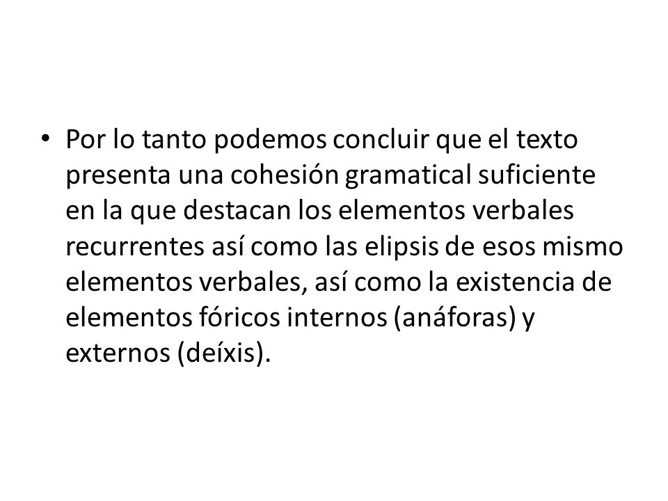 Por lo tanto podemos concluir que el texto presenta una cohesión gramatical suficiente en la que destacan los elementos verbales recurrentes así como las elipsis de esos mismo elementos verbales, así como la existencia de elementos fóricos internos (anáforas) y externos (deíxis).