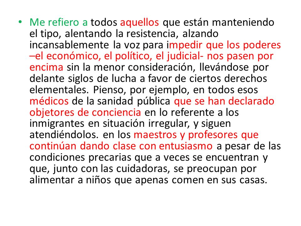 Me refiero a todos aquellos que están manteniendo el tipo, alentando la resistencia, alzando incansablemente la voz para impedir que los poderes –el económico, el político, el judicial- nos pasen por encima sin la menor consideración, llevándose por delante siglos de lucha a favor de ciertos derechos elementales.
