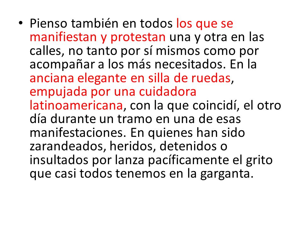 Pienso también en todos los que se manifiestan y protestan una y otra en las calles, no tanto por sí mismos como por acompañar a los más necesitados.