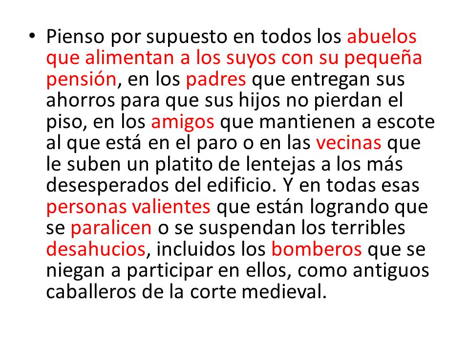 Pienso por supuesto en todos los abuelos que alimentan a los suyos con su pequeña pensión, en los padres que entregan sus ahorros para que sus hijos no pierdan el piso, en los amigos que mantienen a escote al que está en el paro o en las vecinas que le suben un platito de lentejas a los más desesperados del edificio.