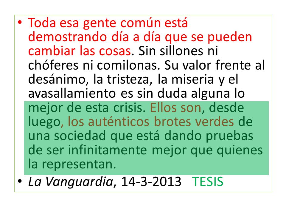 Toda esa gente común está demostrando día a día que se pueden cambiar las cosas. Sin sillones ni chóferes ni comilonas. Su valor frente al desánimo, la tristeza, la miseria y el avasallamiento es sin duda alguna lo mejor de esta crisis. Ellos son, desde luego, los auténticos brotes verdes de una sociedad que está dando pruebas de ser infinitamente mejor que quienes la representan.