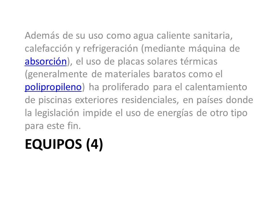 Además de su uso como agua caliente sanitaria, calefacción y refrigeración (mediante máquina de absorción), el uso de placas solares térmicas (generalmente de materiales baratos como el polipropileno) ha proliferado para el calentamiento de piscinas exteriores residenciales, en países donde la legislación impide el uso de energías de otro tipo para este fin.