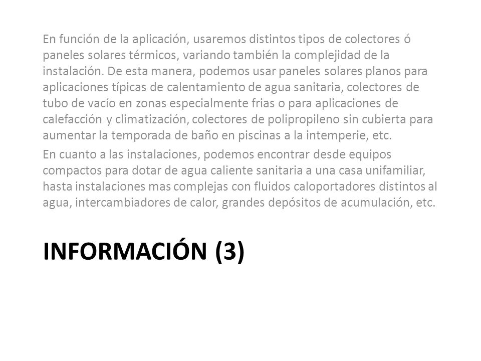 En función de la aplicación, usaremos distintos tipos de colectores ó paneles solares térmicos, variando también la complejidad de la instalación. De esta manera, podemos usar paneles solares planos para aplicaciones típicas de calentamiento de agua sanitaria, colectores de tubo de vacío en zonas especialmente frias o para aplicaciones de calefacción y climatización, colectores de polipropileno sin cubierta para aumentar la temporada de baño en piscinas a la intemperie, etc.