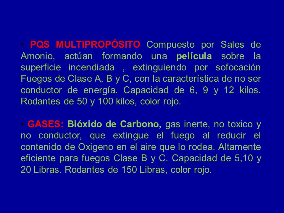 • PQS MULTIPROPÓSITO Compuesto por Sales de Amonio, actúan formando una película sobre la superficie incendiada , extinguiendo por sofocación Fuegos de Clase A, B y C, con la característica de no ser conductor de energía. Capacidad de 6, 9 y 12 kilos. Rodantes de 50 y 100 kilos, color rojo.