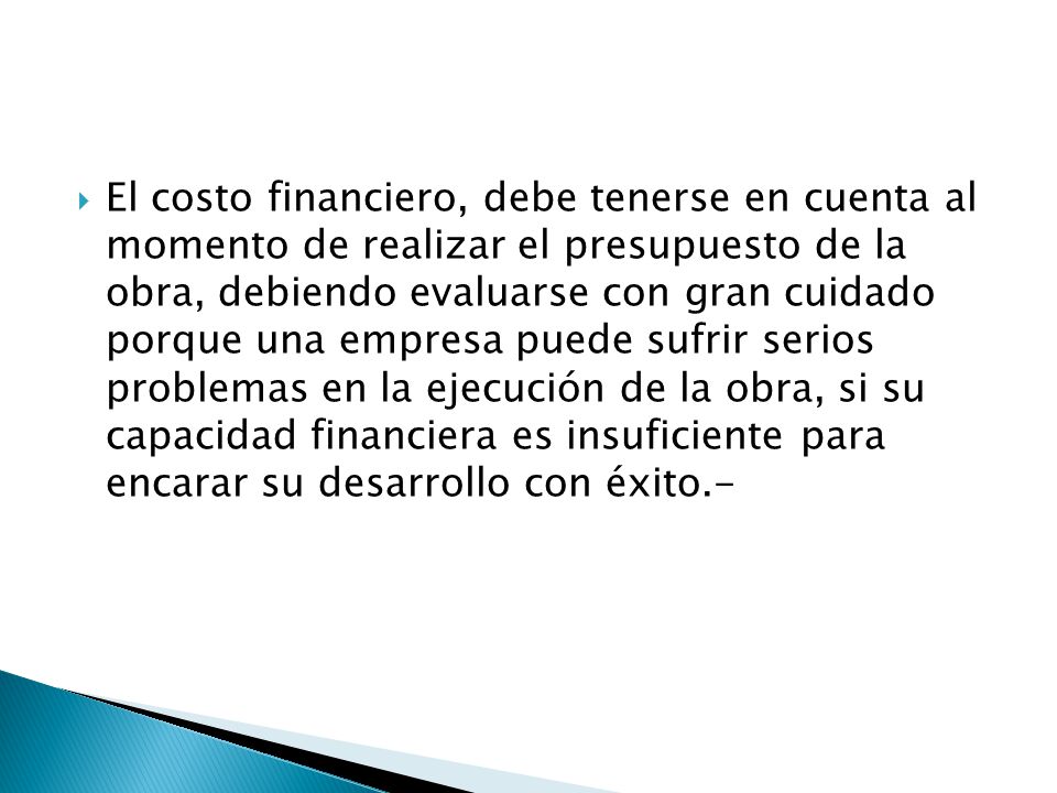 El costo financiero, debe tenerse en cuenta al momento de realizar el presupuesto de la obra, debiendo evaluarse con gran cuidado porque una empresa puede sufrir serios problemas en la ejecución de la obra, si su capacidad financiera es insuficiente para encarar su desarrollo con éxito.-