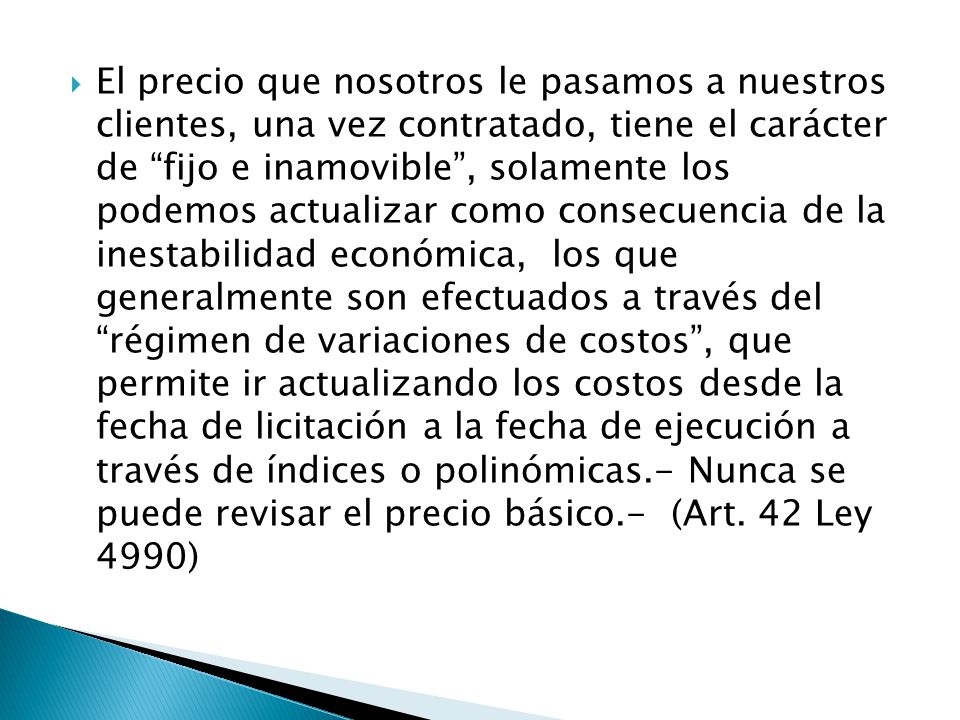 El precio que nosotros le pasamos a nuestros clientes, una vez contratado, tiene el carácter de fijo e inamovible , solamente los podemos actualizar como consecuencia de la inestabilidad económica, los que generalmente son efectuados a través del régimen de variaciones de costos , que permite ir actualizando los costos desde la fecha de licitación a la fecha de ejecución a través de índices o polinómicas.- Nunca se puede revisar el precio básico.- (Art.