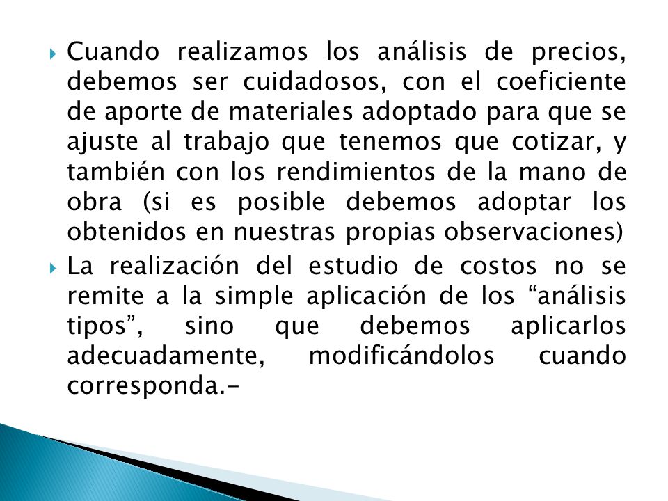 Cuando realizamos los análisis de precios, debemos ser cuidadosos, con el coeficiente de aporte de materiales adoptado para que se ajuste al trabajo que tenemos que cotizar, y también con los rendimientos de la mano de obra (si es posible debemos adoptar los obtenidos en nuestras propias observaciones)