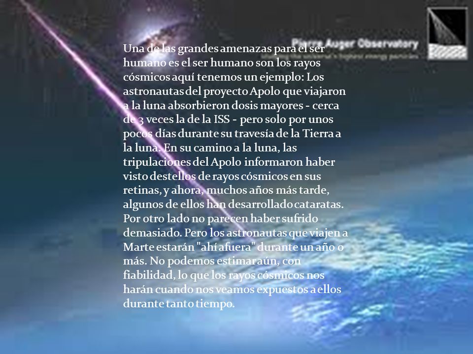 Una de las grandes amenazas para el ser humano es el ser humano son los rayos cósmicos aquí tenemos un ejemplo: Los astronautas del proyecto Apolo que viajaron a la luna absorbieron dosis mayores - cerca de 3 veces la de la ISS - pero solo por unos pocos días durante su travesía de la Tierra a la luna. En su camino a la luna, las tripulaciones del Apolo informaron haber visto destellos de rayos cósmicos en sus retinas, y ahora, muchos años más tarde, algunos de ellos han desarrollado cataratas. Por otro lado no parecen haber sufrido demasiado. Pero los astronautas que viajen a Marte estarán ahí afuera durante un año o más. No podemos estimar aún, con fiabilidad, lo que los rayos cósmicos nos harán cuando nos veamos expuestos a ellos durante tanto tiempo.