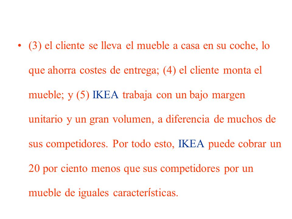 (3) el cliente se lleva el mueble a casa en su coche, lo que ahorra costes de entrega; (4) el cliente monta el mueble; y (5) IKEA trabaja con un bajo margen unitario y un gran volumen, a diferencia de muchos de sus competidores.