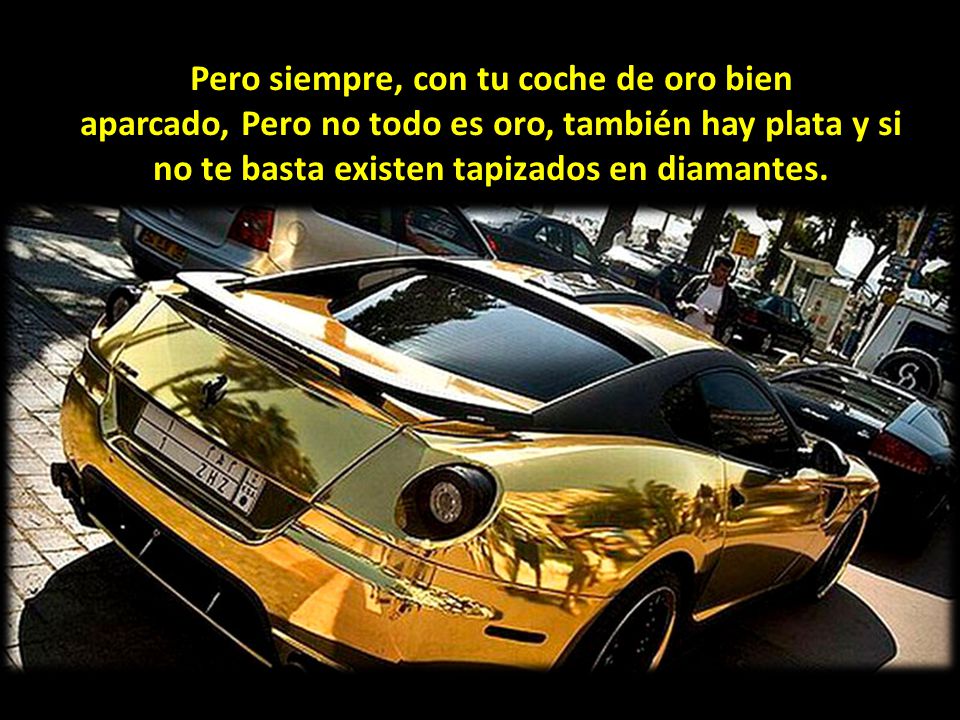 Pero siempre, con tu coche de oro bien aparcado, Pero no todo es oro, también hay plata y si no te basta existen tapizados en diamantes.
