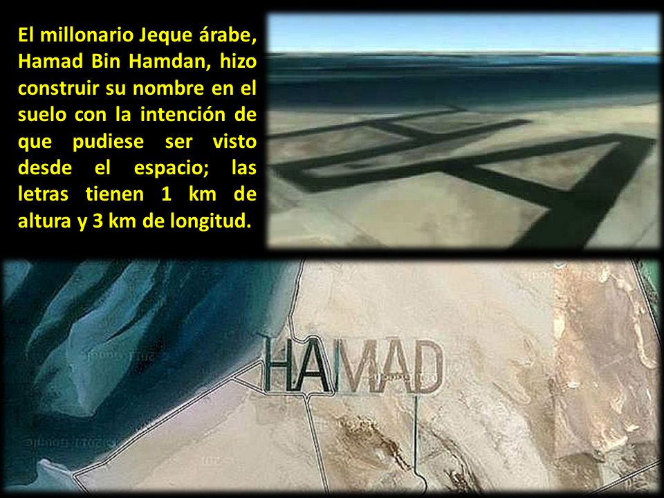 El millonario Jeque árabe, Hamad Bin Hamdan, hizo construir su nombre en el suelo con la intención de que pudiese ser visto desde el espacio; las letras tienen 1 km de altura y 3 km de longitud.