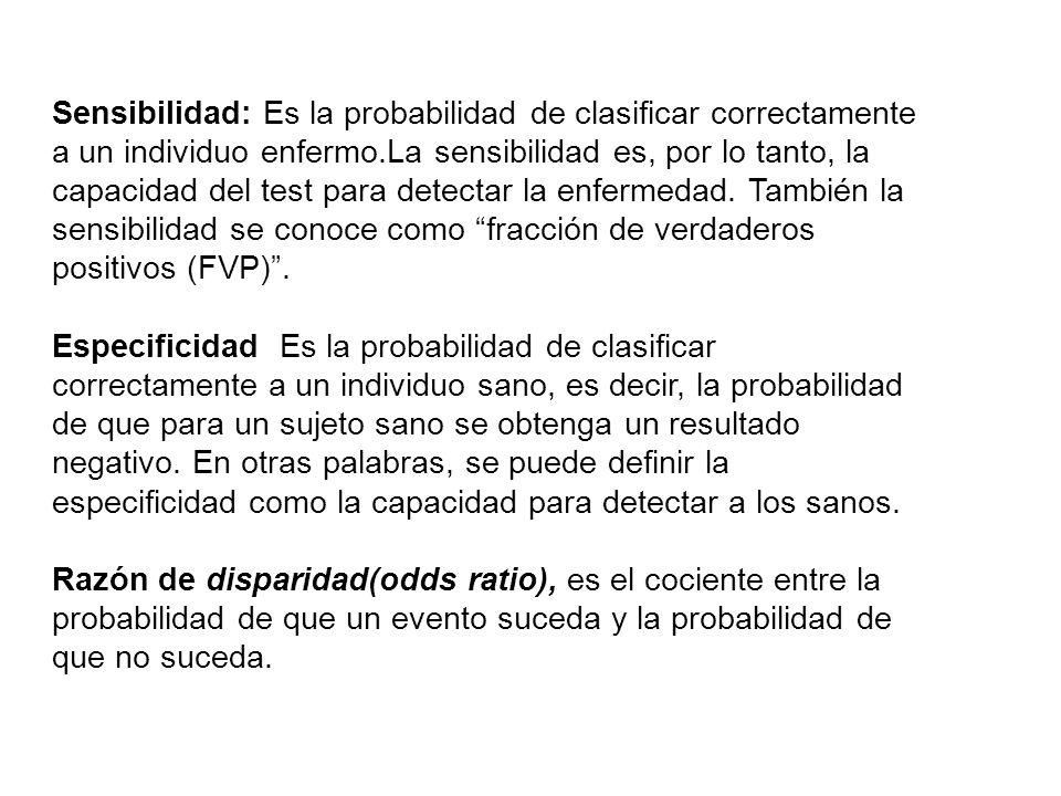 Sensibilidad: Es la probabilidad de clasificar correctamente a un individuo enfermo.La sensibilidad es, por lo tanto, la capacidad del test para detectar la enfermedad. También la sensibilidad se conoce como fracción de verdaderos positivos (FVP) .