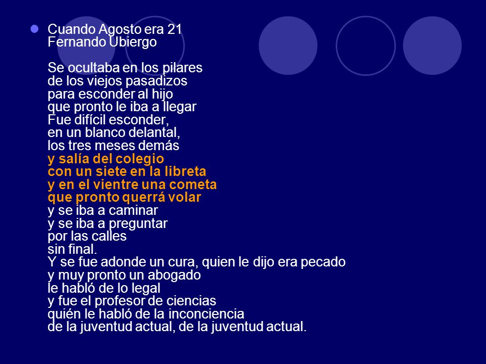 Cuando Agosto era 21 Fernando Ubiergo Se ocultaba en los pilares de los viejos pasadizos para esconder al hijo que pronto le iba a llegar Fue difícil esconder, en un blanco delantal, los tres meses demás y salía del colegio con un siete en la libreta y en el vientre una cometa que pronto querrá volar y se iba a caminar y se iba a preguntar por las calles sin final.