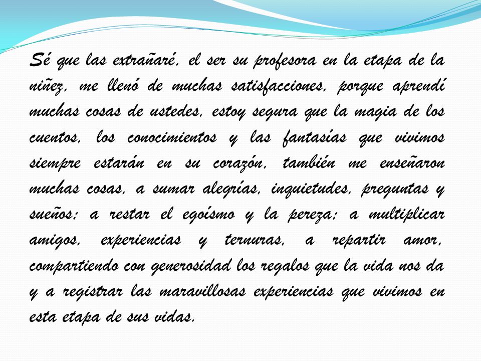 Sé que las extrañaré, el ser su profesora en la etapa de la niñez, me llenó de muchas satisfacciones, porque aprendí muchas cosas de ustedes, estoy segura que la magia de los cuentos, los conocimientos y las fantasías que vivimos siempre estarán en su corazón, también me enseñaron muchas cosas, a sumar alegrías, inquietudes, preguntas y sueños; a restar el egoísmo y la pereza; a multiplicar amigos, experiencias y ternuras, a repartir amor, compartiendo con generosidad los regalos que la vida nos da y a registrar las maravillosas experiencias que vivimos en esta etapa de sus vidas.