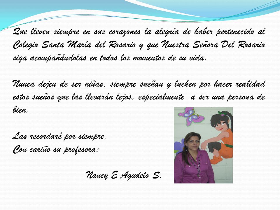 Que lleven siempre en sus corazones la alegría de haber pertenecido al Colegio Santa María del Rosario y que Nuestra Señora Del Rosario siga acompañándolas en todos los momentos de su vida.
