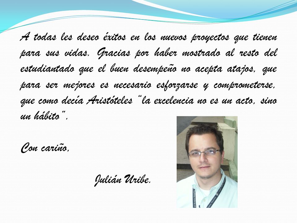 A todas les deseo éxitos en los nuevos proyectos que tienen para sus vidas. Gracias por haber mostrado al resto del estudiantado que el buen desempeño no acepta atajos, que para ser mejores es necesario esforzarse y comprometerse, que como decía Aristóteles la excelencia no es un acto, sino un hábito .