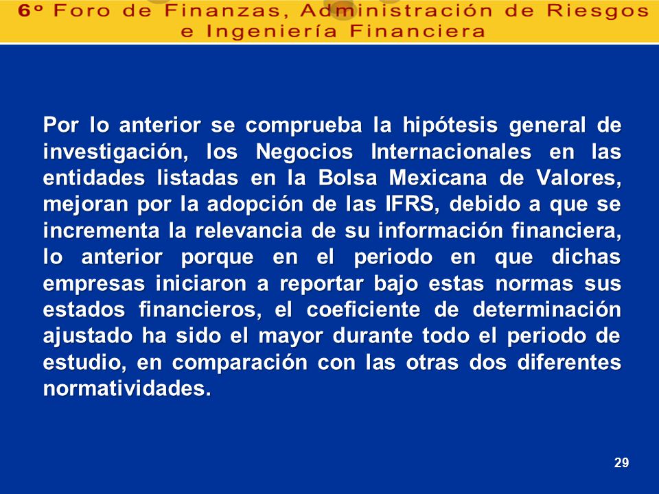 Por lo anterior se comprueba la hipótesis general de investigación, los Negocios Internacionales en las entidades listadas en la Bolsa Mexicana de Valores, mejoran por la adopción de las IFRS, debido a que se incrementa la relevancia de su información financiera, lo anterior porque en el periodo en que dichas empresas iniciaron a reportar bajo estas normas sus estados financieros, el coeficiente de determinación ajustado ha sido el mayor durante todo el periodo de estudio, en comparación con las otras dos diferentes normatividades.