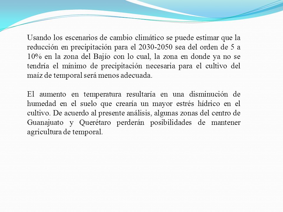 Usando los escenarios de cambio climático se puede estimar que la reducción en precipitación para el sea del orden de 5 a 10% en la zona del Bajío con lo cual, la zona en donde ya no se tendría el mínimo de precipitación necesaria para el cultivo del maíz de temporal será menos adecuada.