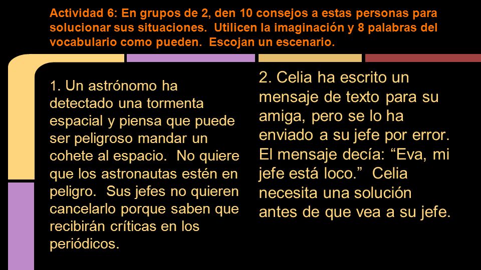 Actividad 6: En grupos de 2, den 10 consejos a estas personas para solucionar sus situaciones. Utilicen la imaginación y 8 palabras del vocabulario como pueden. Escojan un escenario.