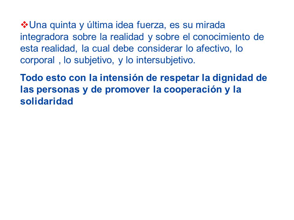 Una quinta y última idea fuerza, es su mirada integradora sobre la realidad y sobre el conocimiento de esta realidad, la cual debe considerar lo afectivo, lo corporal , lo subjetivo, y lo intersubjetivo.