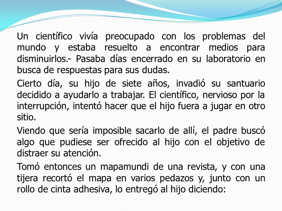 Un científico vivía preocupado con los problemas del mundo y estaba resuelto a encontrar medios para disminuirlos.- Pasaba días encerrado en su laboratorio en busca de respuestas para sus dudas.