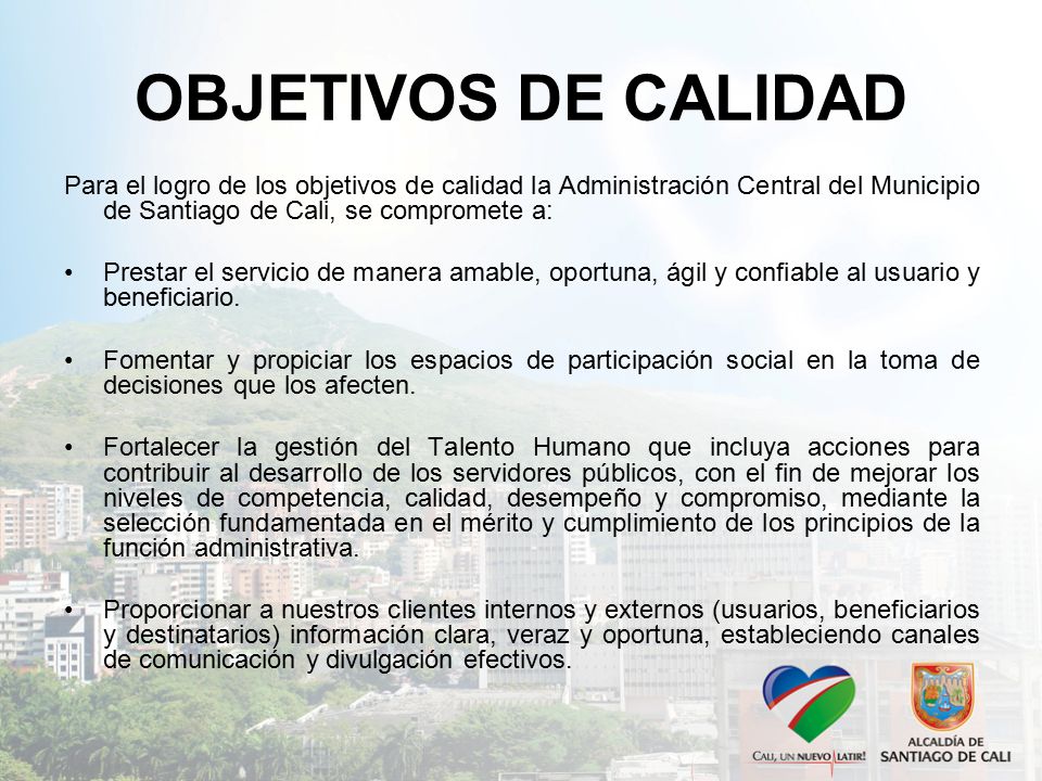 OBJETIVOS DE CALIDAD Para el logro de los objetivos de calidad la Administración Central del Municipio de Santiago de Cali, se compromete a: