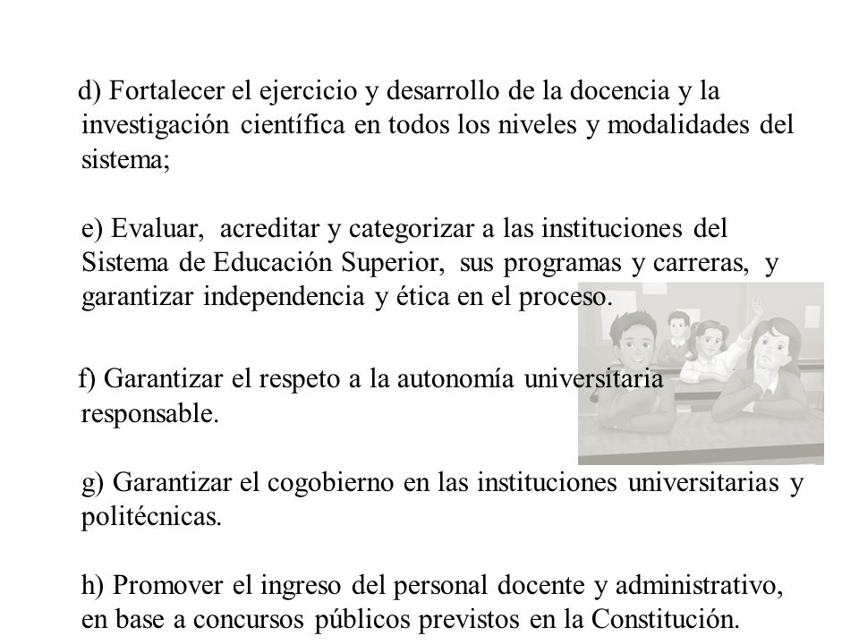 d) Fortalecer el ejercicio y desarrollo de la docencia y la investigación científica en todos los niveles y modalidades del sistema; e) Evaluar, acreditar y categorizar a las instituciones del Sistema de Educación Superior, sus programas y carreras, y garantizar independencia y ética en el proceso.