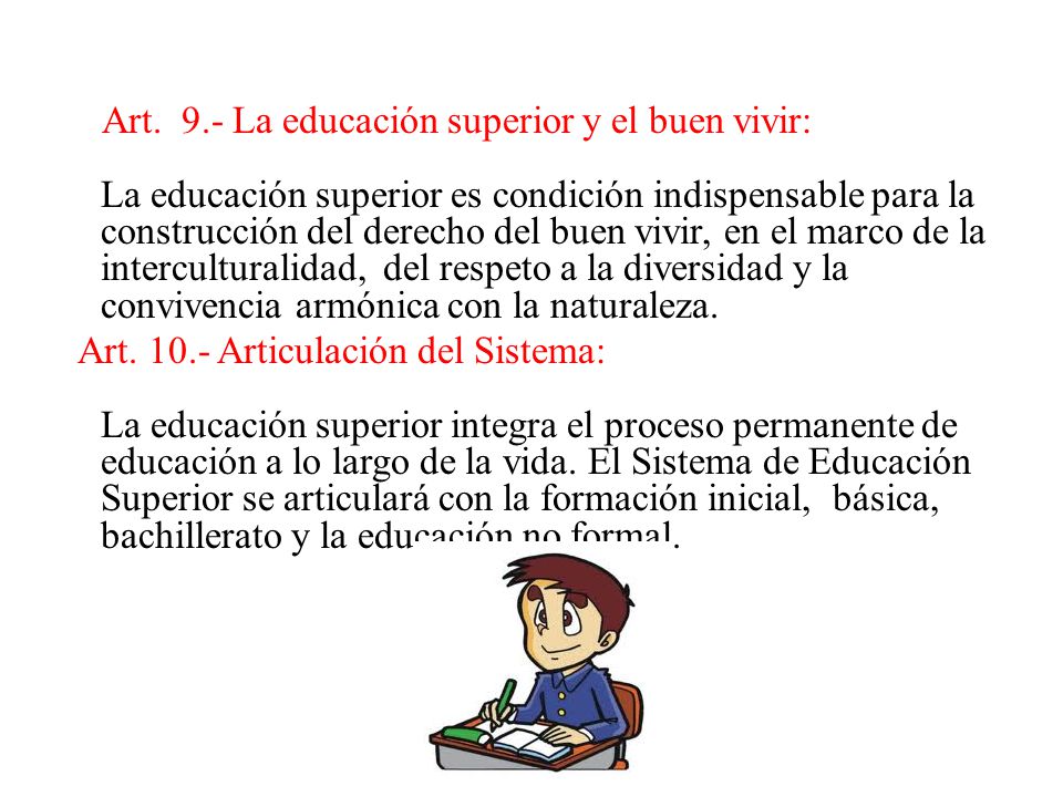 Art. 9.- La educación superior y el buen vivir: La educación superior es condición indispensable para la construcción del derecho del buen vivir, en el marco de la interculturalidad, del respeto a la diversidad y la convivencia armónica con la naturaleza.