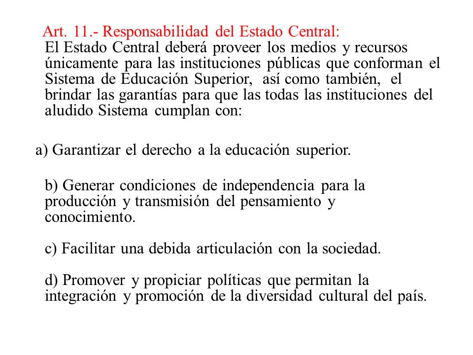 Art Responsabilidad del Estado Central: El Estado Central deberá proveer los medios y recursos únicamente para las instituciones públicas que conforman el Sistema de Educación Superior, así como también, el brindar las garantías para que las todas las instituciones del aludido Sistema cumplan con: