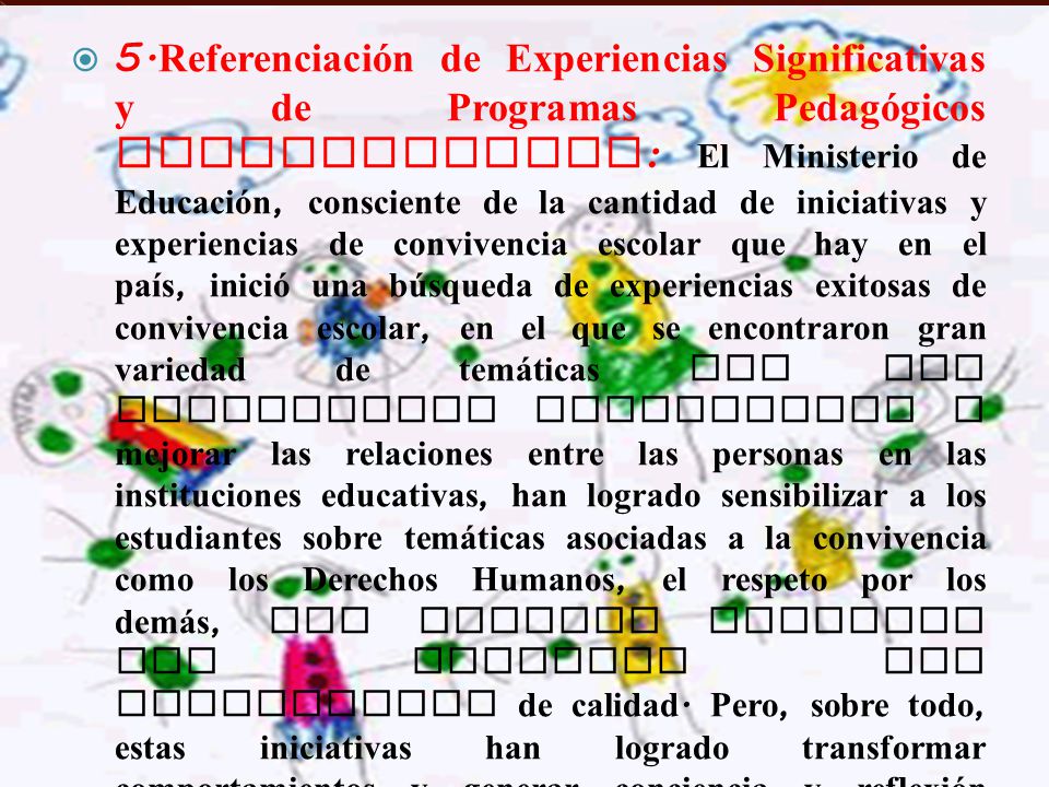 5.Referenciación de Experiencias Significativas y de Programas Pedagógicos Estructurados: El Ministerio de Educación, consciente de la cantidad de iniciativas y experiencias de convivencia escolar que hay en el país, inició una búsqueda de experiencias exitosas de convivencia escolar, en el que se encontraron gran variedad de temáticas que han contribuido enormemente a mejorar las relaciones entre las personas en las instituciones educativas, han logrado sensibilizar a los estudiantes sobre temáticas asociadas a la convivencia como los Derechos Humanos, el respeto por los demás, los valores sociales que permiten una convivencia de calidad.