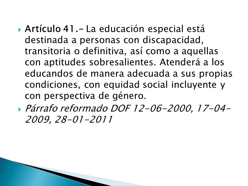 Artículo 41.- La educación especial está destinada a personas con discapacidad, transitoria o definitiva, así como a aquellas con aptitudes sobresalientes. Atenderá a los educandos de manera adecuada a sus propias condiciones, con equidad social incluyente y con perspectiva de género.