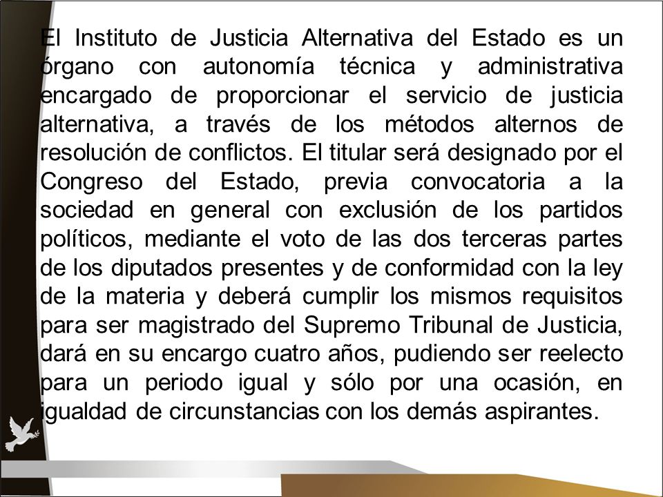El Instituto de Justicia Alternativa del Estado es un órgano con autonomía técnica y administrativa encargado de proporcionar el servicio de justicia alternativa, a través de los métodos alternos de resolución de conflictos.
