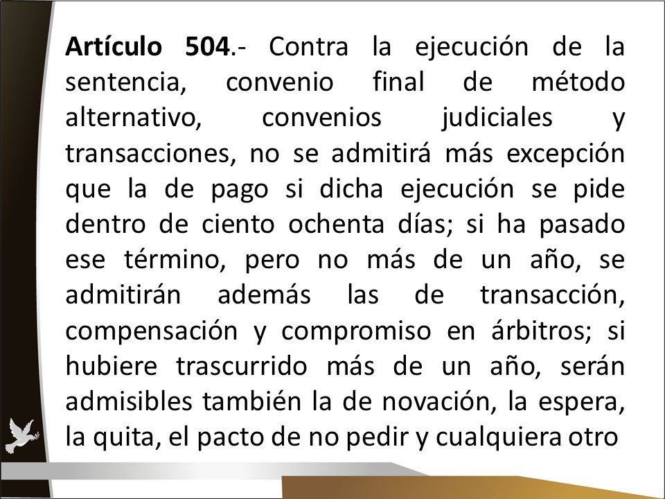 Artículo Contra la ejecución de la sentencia, convenio final de método alternativo, convenios judiciales y transacciones, no se admitirá más excepción que la de pago si dicha ejecución se pide dentro de ciento ochenta días; si ha pasado ese término, pero no más de un año, se admitirán además las de transacción, compensación y compromiso en árbitros; si hubiere trascurrido más de un año, serán admisibles también la de novación, la espera, la quita, el pacto de no pedir y cualquiera otro