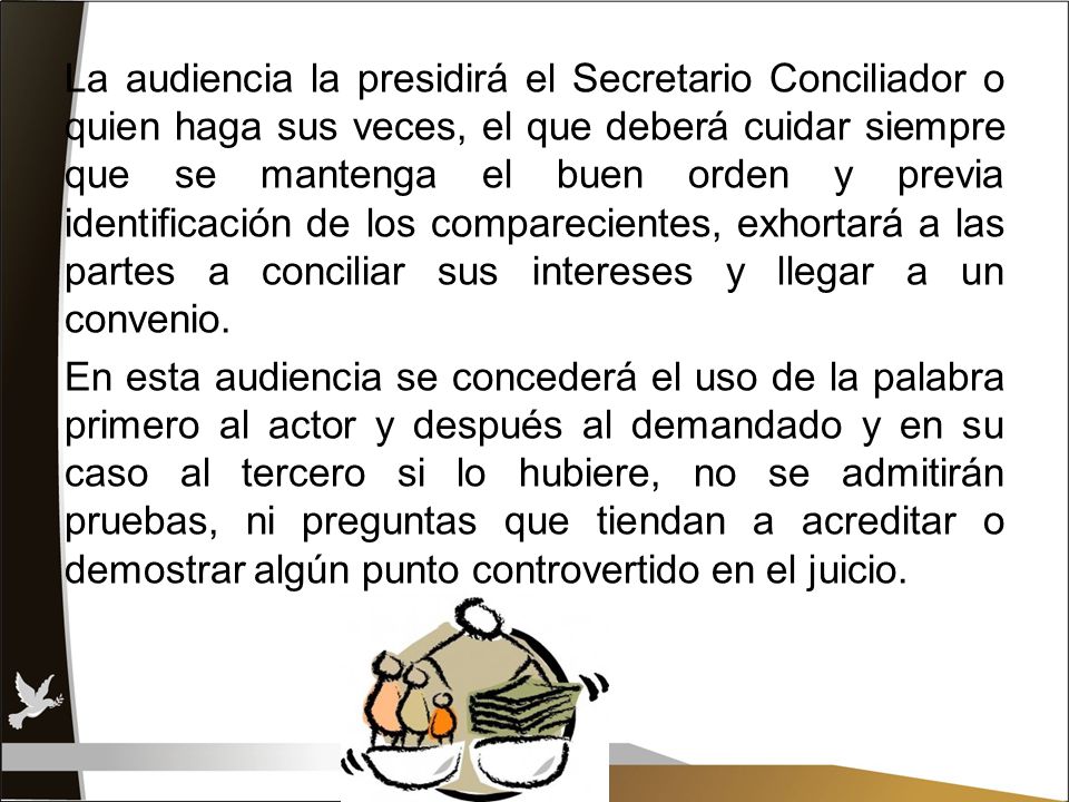 La audiencia la presidirá el Secretario Conciliador o quien haga sus veces, el que deberá cuidar siempre que se mantenga el buen orden y previa identificación de los comparecientes, exhortará a las partes a conciliar sus intereses y llegar a un convenio.