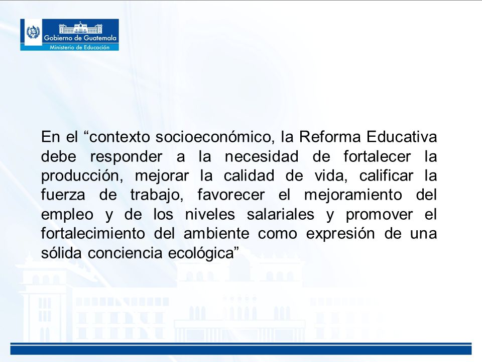 En el contexto socioeconómico, la Reforma Educativa debe responder a la necesidad de fortalecer la producción, mejorar la calidad de vida, calificar la fuerza de trabajo, favorecer el mejoramiento del empleo y de los niveles salariales y promover el fortalecimiento del ambiente como expresión de una sólida conciencia ecológica