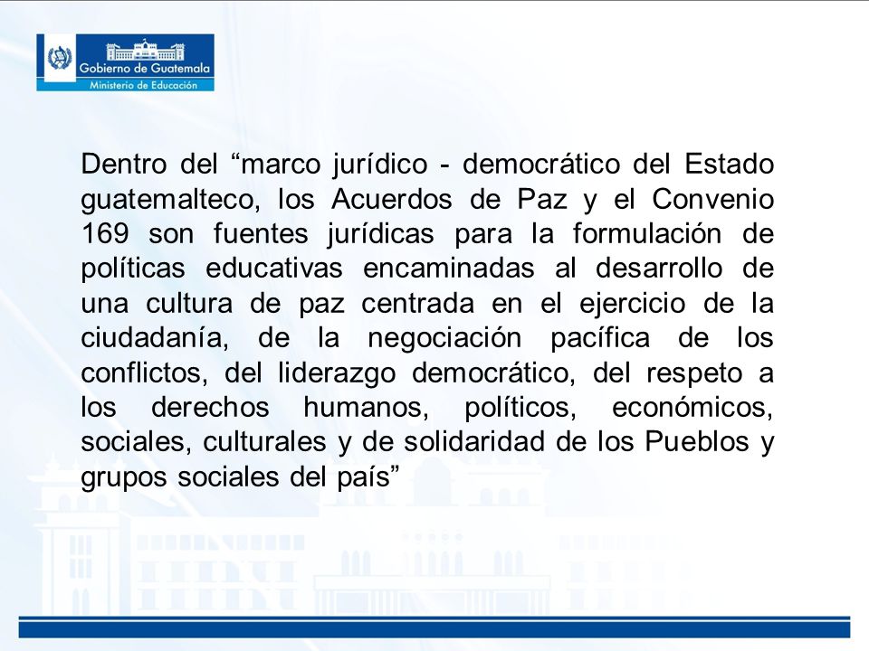 Dentro del marco jurídico - democrático del Estado guatemalteco, los Acuerdos de Paz y el Convenio 169 son fuentes jurídicas para la formulación de políticas educativas encaminadas al desarrollo de una cultura de paz centrada en el ejercicio de la ciudadanía, de la negociación pacífica de los conflictos, del liderazgo democrático, del respeto a los derechos humanos, políticos, económicos, sociales, culturales y de solidaridad de los Pueblos y grupos sociales del país