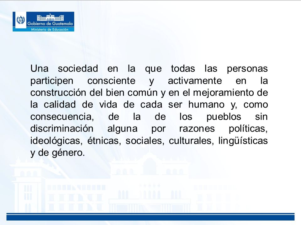 Una sociedad en la que todas las personas participen consciente y activamente en la construcción del bien común y en el mejoramiento de la calidad de vida de cada ser humano y, como consecuencia, de la de los pueblos sin discriminación alguna por razones políticas, ideológicas, étnicas, sociales, culturales, lingüísticas y de género.