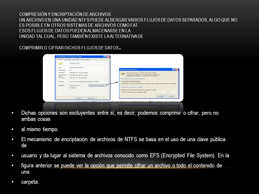 Compresión y encriptación de archivos Un archivo en una unidad NTFS puede albergar varios flujos de datos separados, algo que no es posible en otros sistemas de archivos como FAT. Esos flujos de datos pueden almacenarse en la unidad tal cual, pero también existe la alternativa de comprimir o cifrar dichos flujos de datos.