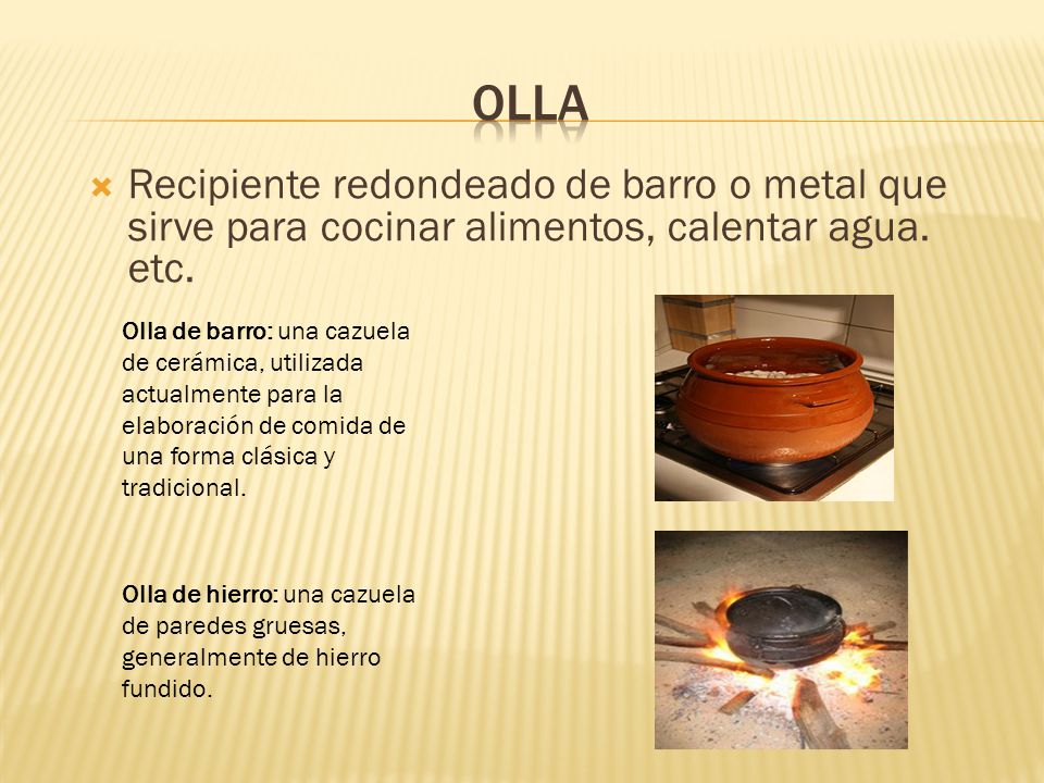 olla Recipiente redondeado de barro o metal que sirve para cocinar alimentos, calentar agua. etc.