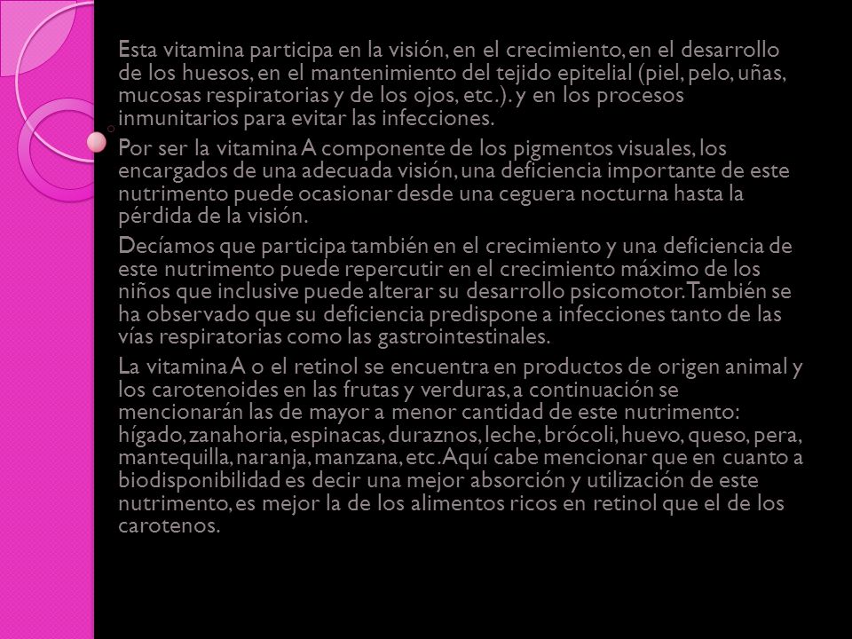 Esta vitamina participa en la visión, en el crecimiento, en el desarrollo de los huesos, en el mantenimiento del tejido epitelial (piel, pelo, uñas, mucosas respiratorias y de los ojos, etc.). y en los procesos inmunitarios para evitar las infecciones.