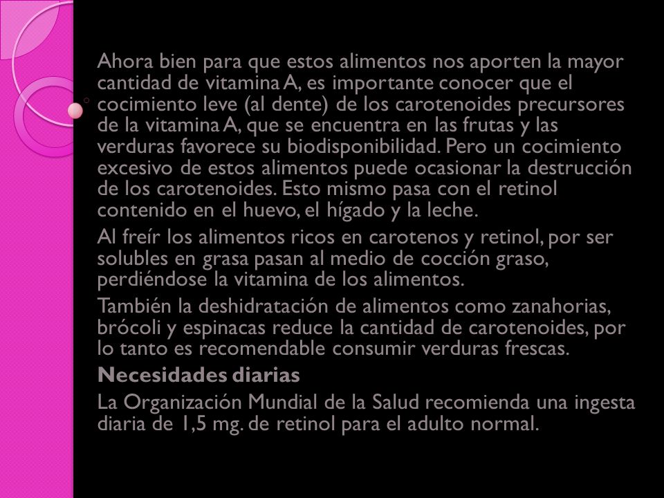 Ahora bien para que estos alimentos nos aporten la mayor cantidad de vitamina A, es importante conocer que el cocimiento leve (al dente) de los carotenoides precursores de la vitamina A, que se encuentra en las frutas y las verduras favorece su biodisponibilidad. Pero un cocimiento excesivo de estos alimentos puede ocasionar la destrucción de los carotenoides. Esto mismo pasa con el retinol contenido en el huevo, el hígado y la leche.